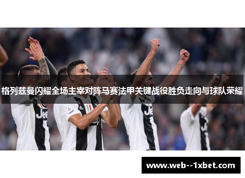 格列兹曼闪耀全场主宰对阵马赛法甲关键战役胜负走向与球队荣耀 格列兹曼闪耀全场主宰对阵马赛法甲关键战役胜负走向与球队荣耀
