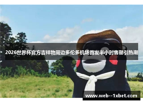 2026世界杯官方吉祥物周边多伦多机场首发半小时售罄引热潮 2026世界杯官方吉祥物周边多伦多机场首发半小时售罄引热潮